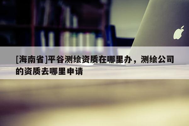 [海南省]平谷測繪資質在哪里辦，測繪公司的資質去哪里申請