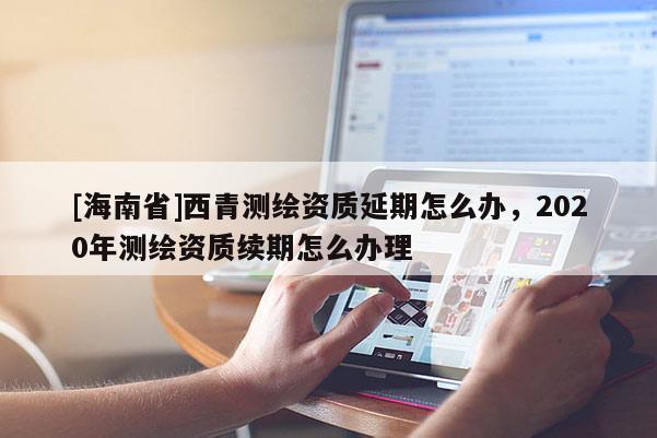 [海南省]西青測繪資質延期怎么辦，2020年測繪資質續期怎么辦理