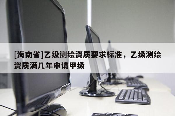[海南省]乙級測繪資質要求標準，乙級測繪資質滿幾年申請甲級