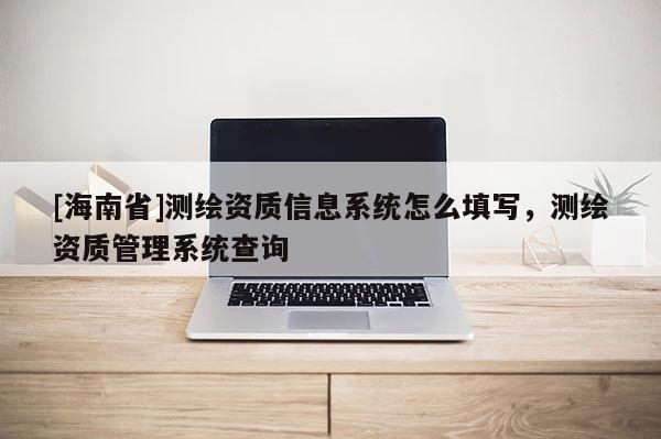 [海南省]測繪資質(zhì)信息系統(tǒng)怎么填寫，測繪資質(zhì)管理系統(tǒng)查詢