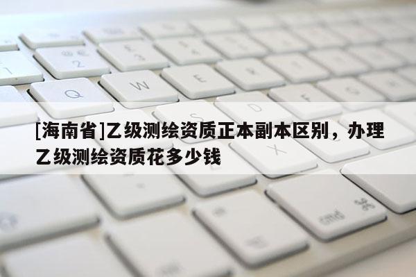 [海南省]乙級(jí)測繪資質(zhì)正本副本區(qū)別，辦理乙級(jí)測繪資質(zhì)花多少錢