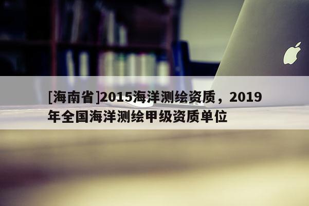 [海南省]2015海洋測繪資質，2019年全國海洋測繪甲級資質單位