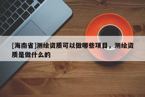 [海南省]測繪資質(zhì)可以做哪些項目，測繪資質(zhì)是做什么的