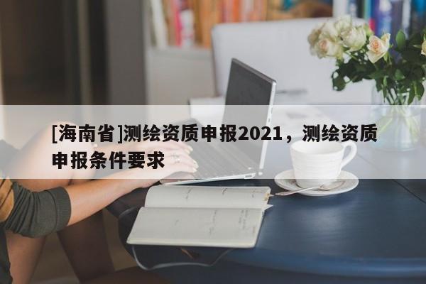 [海南省]測繪資質申報2021，測繪資質申報條件要求