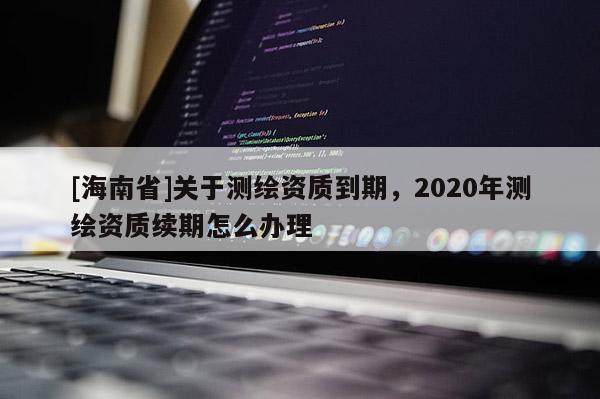 [海南省]關(guān)于測(cè)繪資質(zhì)到期，2020年測(cè)繪資質(zhì)續(xù)期怎么辦理