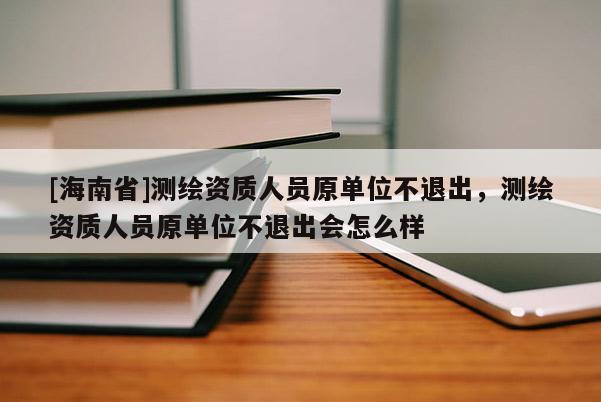 [海南省]測繪資質人員原單位不退出，測繪資質人員原單位不退出會怎么樣