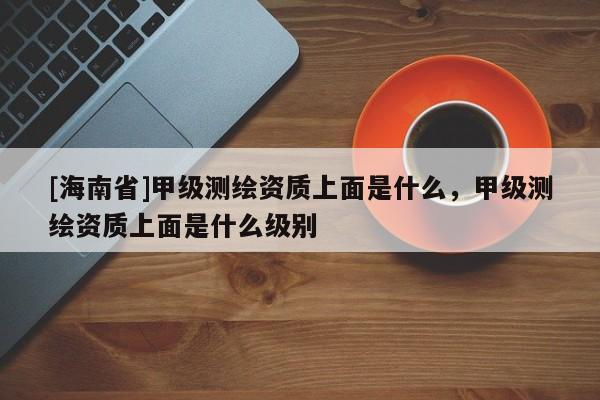 [海南省]甲級測繪資質上面是什么，甲級測繪資質上面是什么級別