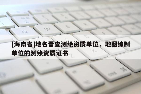 [海南省]地名晉查測繪資質單位，地圖編制單位的測繪資質證書