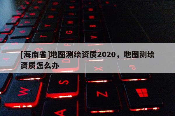 [海南省]地圖測繪資質2020，地圖測繪資質怎么辦