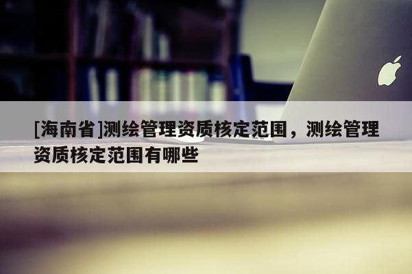 [海南省]測繪管理資質核定范圍，測繪管理資質核定范圍有哪些