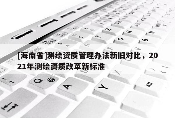 [海南省]測繪資質(zhì)管理辦法新舊對比，2021年測繪資質(zhì)改革新標(biāo)準(zhǔn)
