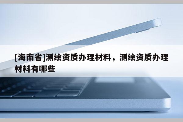 [海南省]測(cè)繪資質(zhì)辦理材料，測(cè)繪資質(zhì)辦理材料有哪些