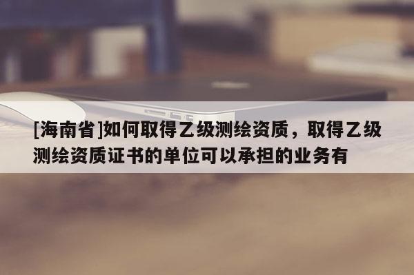 [海南省]如何取得乙級測繪資質，取得乙級測繪資質證書的單位可以承擔的業務有