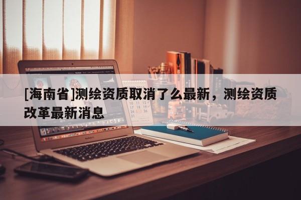 [海南省]測繪資質取消了么最新，測繪資質改革最新消息