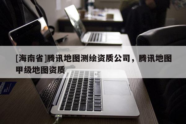 [海南省]騰訊地圖測繪資質公司，騰訊地圖甲級地圖資質