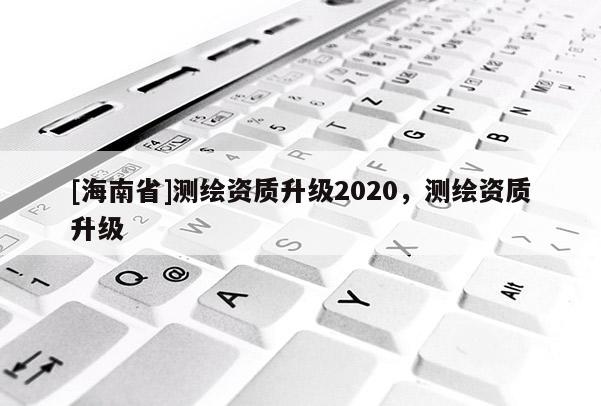 [海南省]測(cè)繪資質(zhì)升級(jí)2020，測(cè)繪資質(zhì)升級(jí)