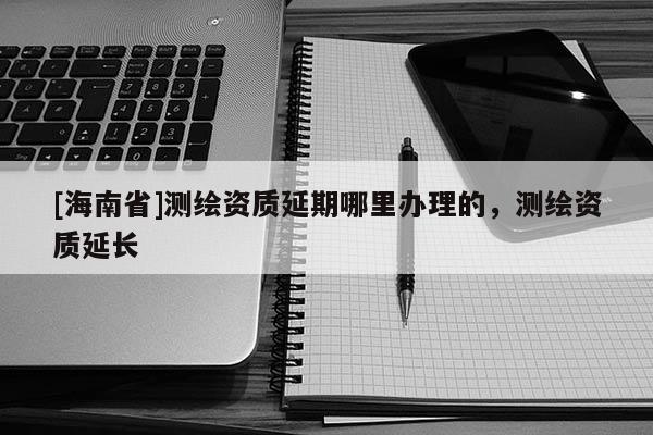 [海南省]測繪資質延期哪里辦理的，測繪資質延長