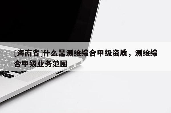[海南省]什么是測繪綜合甲級資質，測繪綜合甲級業務范圍