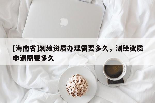 [海南省]測繪資質辦理需要多久，測繪資質申請需要多久