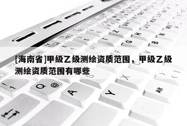 [海南省]甲級乙級測繪資質范圍，甲級乙級測繪資質范圍有哪些