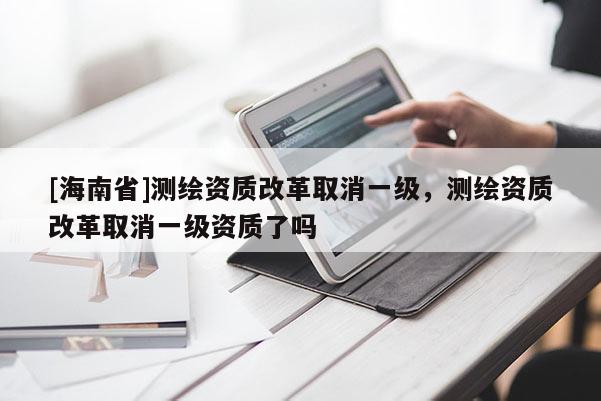 [海南省]測繪資質(zhì)改革取消一級，測繪資質(zhì)改革取消一級資質(zhì)了嗎