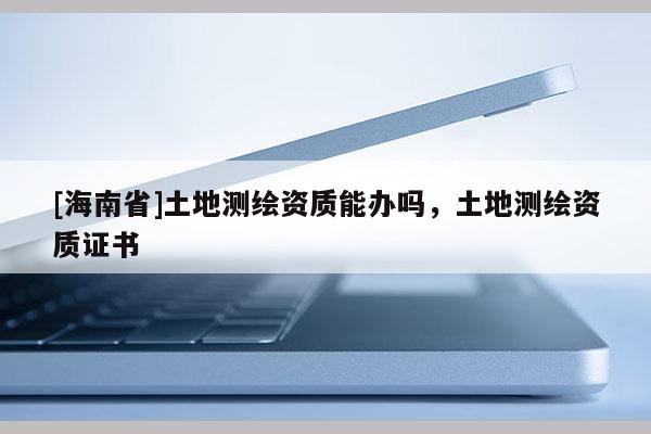 [海南省]土地測繪資質能辦嗎，土地測繪資質證書
