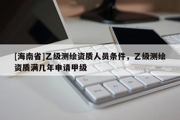 [海南省]乙級(jí)測(cè)繪資質(zhì)人員條件，乙級(jí)測(cè)繪資質(zhì)滿幾年申請(qǐng)甲級(jí)