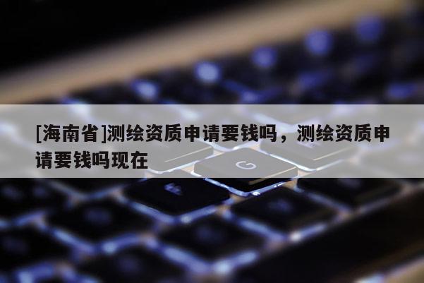 [海南省]測繪資質(zhì)申請要錢嗎，測繪資質(zhì)申請要錢嗎現(xiàn)在