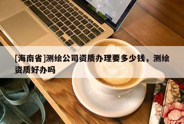 [海南省]測繪公司資質(zhì)辦理要多少錢，測繪資質(zhì)好辦嗎