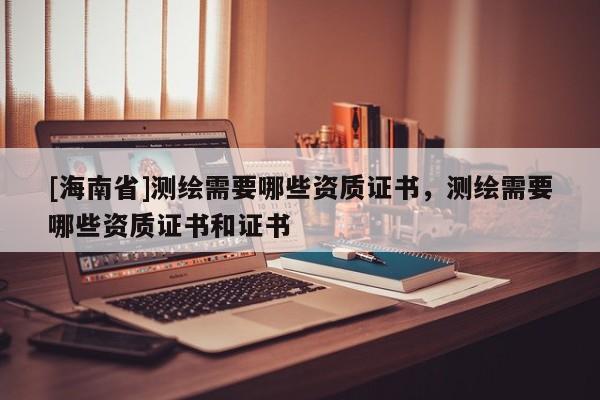 [海南省]測繪需要哪些資質證書，測繪需要哪些資質證書和證書