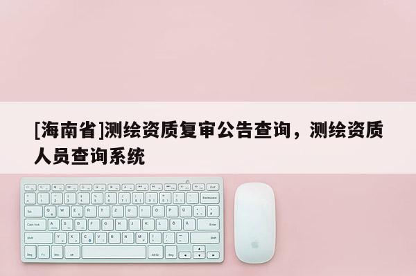 [海南省]測繪資質復審公告查詢，測繪資質人員查詢系統
