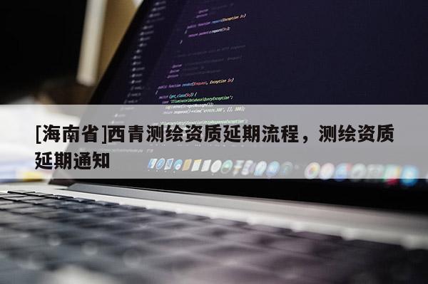 [海南省]西青測繪資質延期流程，測繪資質延期通知