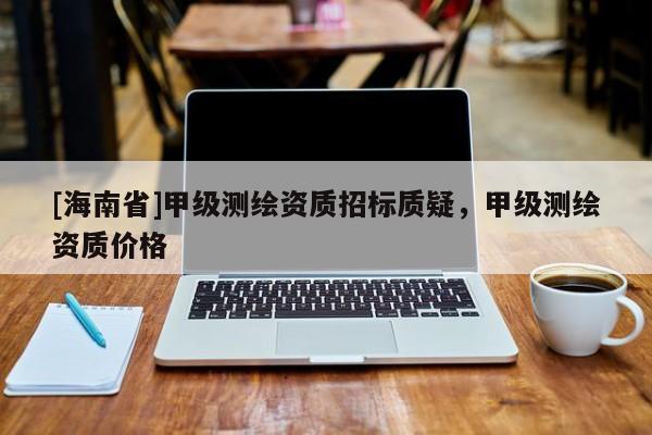 [海南省]甲級測繪資質招標質疑，甲級測繪資質價格
