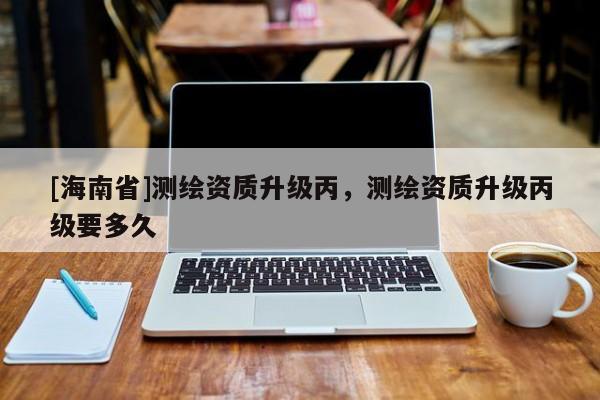[海南省]測繪資質(zhì)升級丙，測繪資質(zhì)升級丙級要多久
