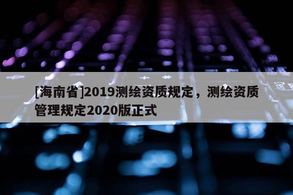 [海南省]2019測繪資質規定，測繪資質管理規定2020版正式