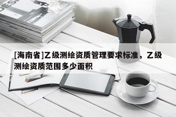 [海南省]乙級測繪資質管理要求標準，乙級測繪資質范圍多少面積