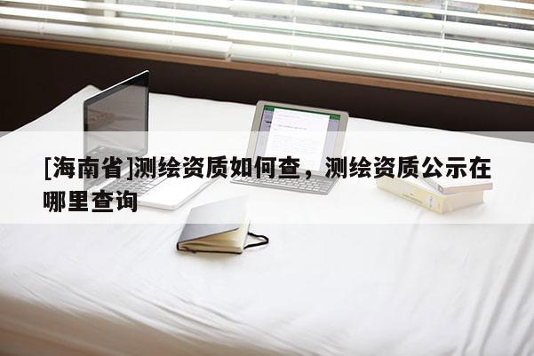 [海南省]測繪資質如何查，測繪資質公示在哪里查詢
