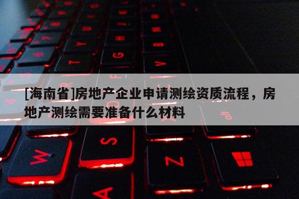 [海南省]房地產(chǎn)企業(yè)申請測繪資質(zhì)流程，房地產(chǎn)測繪需要準備什么材料