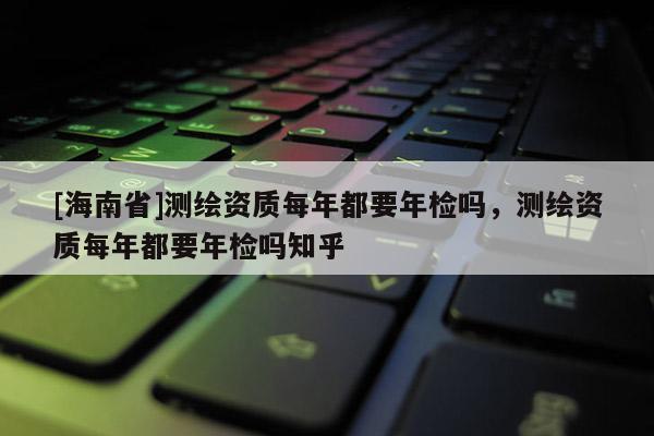 [海南省]測繪資質每年都要年檢嗎，測繪資質每年都要年檢嗎知乎