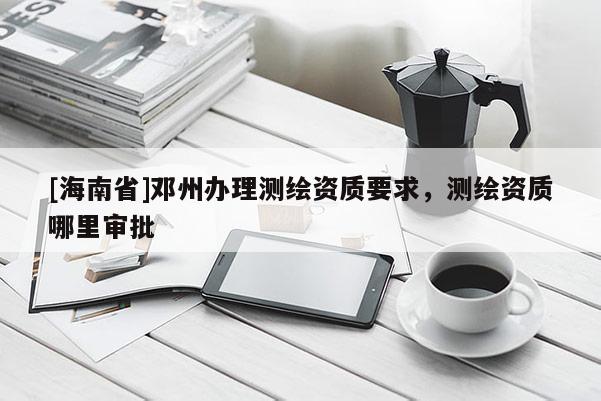 [海南省]鄧州辦理測繪資質要求，測繪資質哪里審批