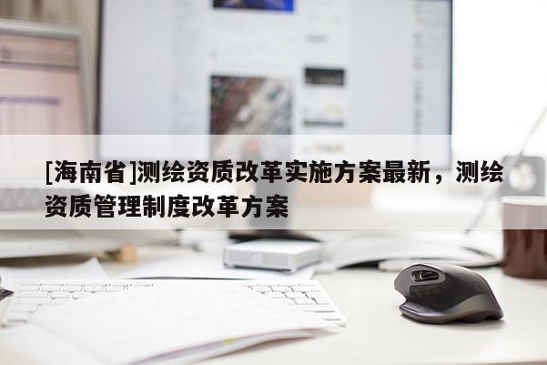[海南省]測繪資質(zhì)改革實(shí)施方案最新，測繪資質(zhì)管理制度改革方案