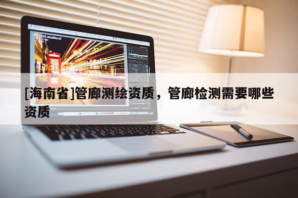 [海南省]管廊測繪資質，管廊檢測需要哪些資質