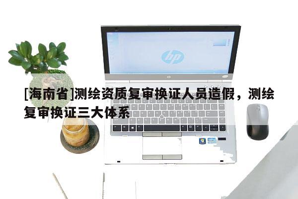 [海南省]測(cè)繪資質(zhì)復(fù)審換證人員造假，測(cè)繪復(fù)審換證三大體系