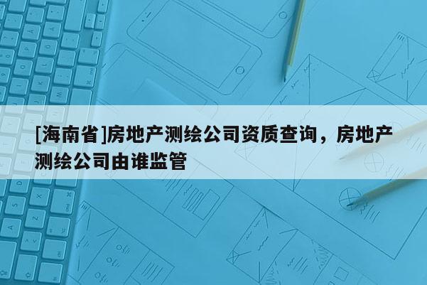 [海南省]房地產(chǎn)測繪公司資質(zhì)查詢，房地產(chǎn)測繪公司由誰監(jiān)管