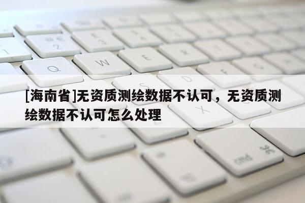 [海南省]無資質測繪數據不認可，無資質測繪數據不認可怎么處理