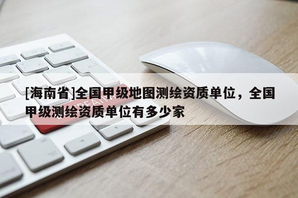 [海南省]全國甲級地圖測繪資質單位，全國甲級測繪資質單位有多少家