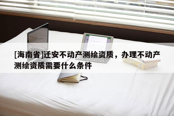 [海南省]遷安不動產測繪資質，辦理不動產測繪資質需要什么條件