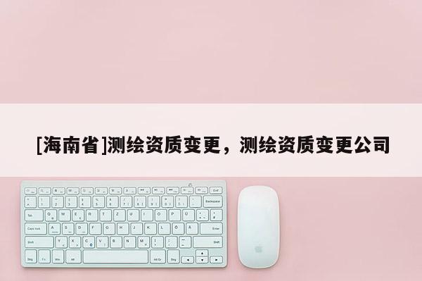 [海南省]測繪資質變更，測繪資質變更公司