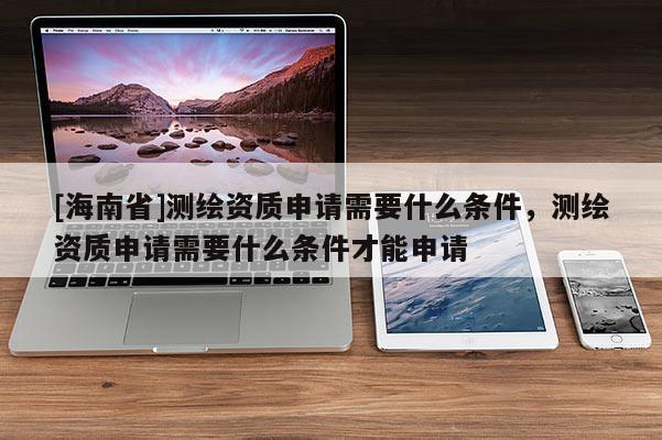 [海南省]測繪資質(zhì)申請需要什么條件，測繪資質(zhì)申請需要什么條件才能申請