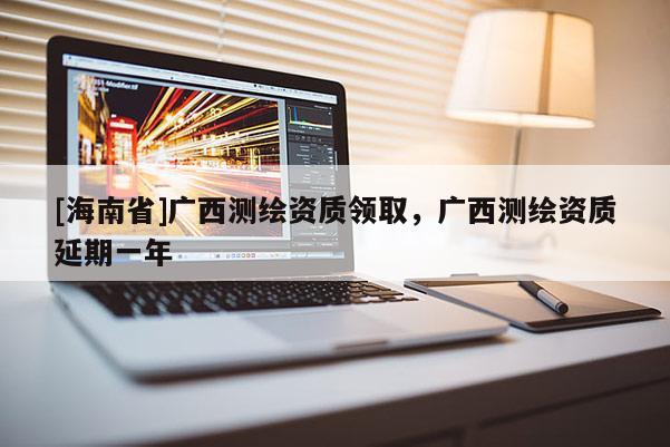 [海南省]廣西測繪資質領取，廣西測繪資質延期一年